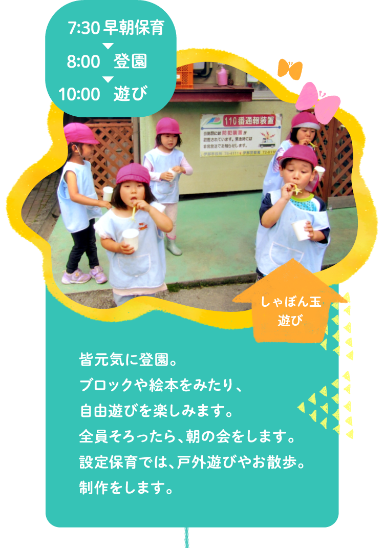 7:00早朝保育～8:00登園～10:00遊び 皆元気に登園。ブロックや絵本をみたり、自由遊びを楽しみます。全員そろったら、朝の会をします。設定保育では、戸外遊びやお散歩。制作をします。