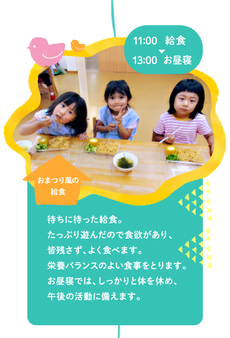 11:00給食～13:00お昼寝 待ちに待った給食。たっぷり遊んだので食欲があり、皆残さず、よく食べます。栄養バランスのよい食事をとります。お昼寝では、しっかりと身体を休め、午後の活動に備えます。