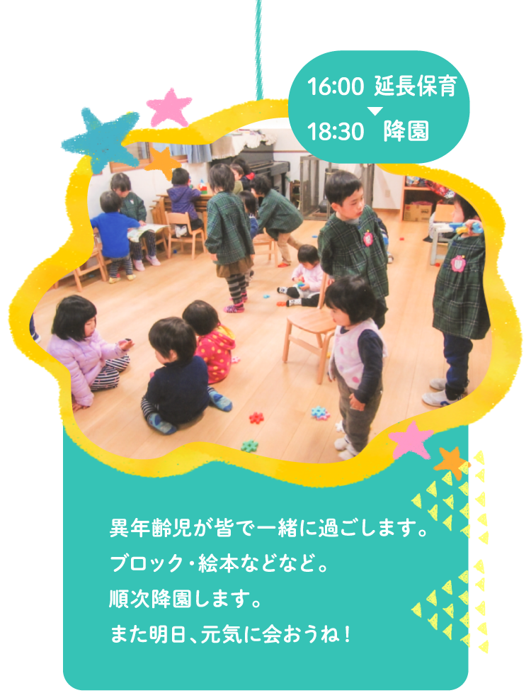 16:00延長保育～18:30降園 異年齢児が皆で一緒に過ごします。ブロック・絵本など。順次降園します。また明日、元気に会おうね！