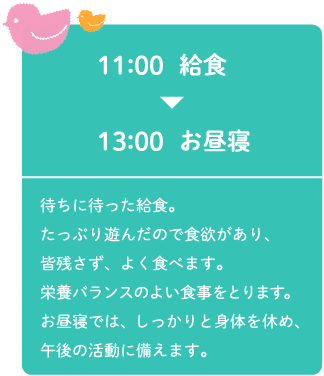 11:00給食～13:00お昼寝 待ちに待った給食。たっぷり遊んだので食欲があり、皆残さず、よく食べます。栄養バランスのよい食事をとります。お昼寝では、しっかりと身体を休め、午後の活動に備えます。