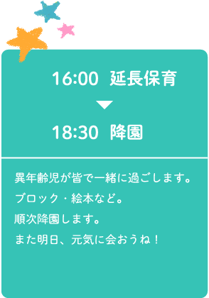 16:00延長保育～18:30降園 異年齢児が皆で一緒に過ごします。ブロック・絵本など。順次降園します。また明日、元気に会おうね！
